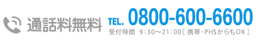 通話料無料TEL0800-600-6600 受付時間  9：30～21：00［ 携帯・PHSからもOK ］