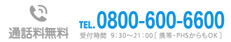 通話料無料TEL0800-600-6600 受付時間  9：30～21：00［ 携帯・PHSからもOK ］