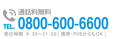 通話料無料TEL0800-600-6600 受付時間  9：30～21：00［ 携帯・PHSからもOK ］